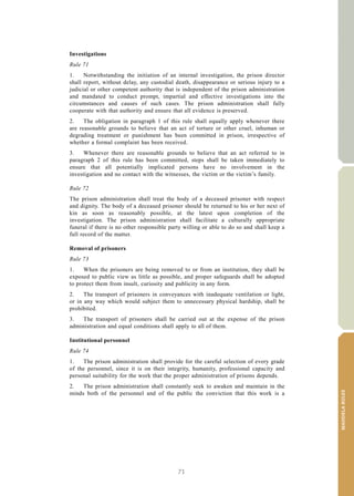 71
MANDELARULES
V.15-03585 25
E/CN.15/2015/L.6/Rev.1
Investigations
Rule 71
1. Notwithstanding the initiation of an internal investigation, the prison director
shall report, without delay, any custodial death, disappearance or serious injury to a
judicial or other competent authority that is independent of the prison administration
and mandated to conduct prompt, impartial and effective investigations into the
circumstances and causes of such cases. The prison administration shall fully
cooperate with that authority and ensure that all evidence is preserved.
2. The obligation in paragraph 1 of this rule shall equally apply whenever there
are reasonable grounds to believe that an act of torture or other cruel, inhuman or
degrading treatment or punishment has been committed in prison, irrespective of
whether a formal complaint has been received.
3. Whenever there are reasonable grounds to believe that an act referred to in
paragraph 2 of this rule has been committed, steps shall be taken immediately to
ensure that all potentially implicated persons have no involvement in the
investigation and no contact with the witnesses, the victim or the victim’s family.
Rule 72
The prison administration shall treat the body of a deceased prisoner with respect
and dignity. The body of a deceased prisoner should be returned to his or her next of
kin as soon as reasonably possible, at the latest upon completion of the
investigation. The prison administration shall facilitate a culturally appropriate
funeral if there is no other responsible party willing or able to do so and shall keep a
full record of the matter.
Removal of prisoners
Rule 73
1. When the prisoners are being removed to or from an institution, they shall be
exposed to public view as little as possible, and proper safeguards shall be adopted
to protect them from insult, curiosity and publicity in any form.
2. The transport of prisoners in conveyances with inadequate ventilation or light,
or in any way which would subject them to unnecessary physical hardship, shall be
prohibited.
3. The transport of prisoners shall be carried out at the expense of the prison
administration and equal conditions shall apply to all of them.
Institutional personnel
Rule 74
1. The prison administration shall provide for the careful selection of every grade
of the personnel, since it is on their integrity, humanity, professional capacity and
personal suitability for the work that the proper administration of prisons depends.
2. The prison administration shall constantly seek to awaken and maintain in the
minds both of the personnel and of the public the conviction that this work is a
 