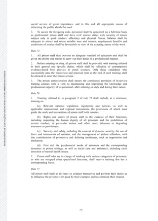 72
REGRASMÍNIMASDASNAÇÕESUNIDASPARAOTRATAMENTODEPRESOSREGRASMÍNIMASDASNAÇÕESUNIDASPARAOTRATAMENTODEPRESOS
26 V.15-03585
E/CN.15/2015/L.6/Rev.1
social service of great importance, and to this end all appropriate means of
informing the public should be used.
3. To secure the foregoing ends, personnel shall be appointed on a full-time basis
as professional prison staff and have civil service status with security of tenure
subject only to good conduct, efficiency and physical fitness. Salaries shall be
adequate to attract and retain suitable men and women; employment benefits and
conditions of service shall be favourable in view of the exacting nature of the work.
Rule 75
1. All prison staff shall possess an adequate standard of education and shall be
given the ability and means to carry out their duties in a professional manner.
2. Before entering on duty, all prison staff shall be provided with training tailored
to their general and specific duties, which shall be reflective of contemporary
evidence-based best practice in penal sciences. Only those candidates who
successfully pass the theoretical and practical tests at the end of such training shall
be allowed to enter the prison service.
3. The prison administration shall ensure the continuous provision of in-service
training courses with a view to maintaining and improving the knowledge and
professional capacity of its personnel, after entering on duty and during their career.
Rule 76
1. Training referred to in paragraph 2 of rule 75 shall include, at a minimum,
training on:
(a) Relevant national legislation, regulations and policies, as well as
applicable international and regional instruments, the provisions of which must
guide the work and interactions of prison staff with inmates;
(b) Rights and duties of prison staff in the exercise of their functions,
including respecting the human dignity of all prisoners and the prohibition of
certain conduct, in particular torture and other cruel, inhuman or degrading
treatment or punishment;
(c) Security and safety, including the concept of dynamic security, the use of
force and instruments of restraint, and the management of violent offenders, with
due consideration of preventive and defusing techniques, such as negotiation and
mediation;
(d) First aid, the psychosocial needs of prisoners and the corresponding
dynamics in prison settings, as well as social care and assistance, including early
detection of mental health issues.
2. Prison staff who are in charge of working with certain categories of prisoners,
or who are assigned other specialized functions, shall receive training that has a
corresponding focus.
Rule 77
All prison staff shall at all times so conduct themselves and perform their duties as
to influence the prisoners for good by their example and to command their respect.
 
