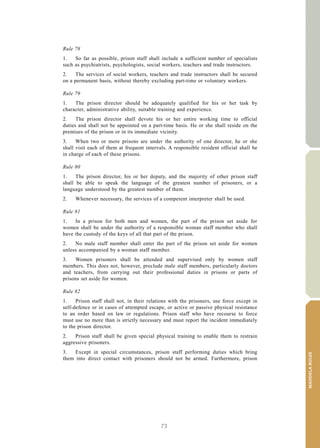73
MANDELARULES
V.15-03585 27
E/CN.15/2015/L.6/Rev.1
Rule 78
1. So far as possible, prison staff shall include a sufficient number of specialists
such as psychiatrists, psychologists, social workers, teachers and trade instructors.
2. The services of social workers, teachers and trade instructors shall be secured
on a permanent basis, without thereby excluding part-time or voluntary workers.
Rule 79
1. The prison director should be adequately qualified for his or her task by
character, administrative ability, suitable training and experience.
2. The prison director shall devote his or her entire working time to official
duties and shall not be appointed on a part-time basis. He or she shall reside on the
premises of the prison or in its immediate vicinity.
3. When two or more prisons are under the authority of one director, he or she
shall visit each of them at frequent intervals. A responsible resident official shall be
in charge of each of these prisons.
Rule 80
1. The prison director, his or her deputy, and the majority of other prison staff
shall be able to speak the language of the greatest number of prisoners, or a
language understood by the greatest number of them.
2. Whenever necessary, the services of a competent interpreter shall be used.
Rule 81
1. In a prison for both men and women, the part of the prison set aside for
women shall be under the authority of a responsible woman staff member who shall
have the custody of the keys of all that part of the prison.
2. No male staff member shall enter the part of the prison set aside for women
unless accompanied by a woman staff member.
3. Women prisoners shall be attended and supervised only by women staff
members. This does not, however, preclude male staff members, particularly doctors
and teachers, from carrying out their professional duties in prisons or parts of
prisons set aside for women.
Rule 82
1. Prison staff shall not, in their relations with the prisoners, use force except in
self-defence or in cases of attempted escape, or active or passive physical resistance
to an order based on law or regulations. Prison staff who have recourse to force
must use no more than is strictly necessary and must report the incident immediately
to the prison director.
2. Prison staff shall be given special physical training to enable them to restrain
aggressive prisoners.
3. Except in special circumstances, prison staff performing duties which bring
them into direct contact with prisoners should not be armed. Furthermore, prison
 