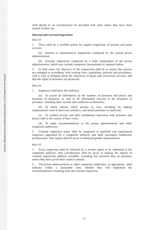 74
REGRASMÍNIMASDASNAÇÕESUNIDASPARAOTRATAMENTODEPRESOSREGRASMÍNIMASDASNAÇÕESUNIDASPARAOTRATAMENTODEPRESOS
28 V.15-03585
E/CN.15/2015/L.6/Rev.1
staff should in no circumstances be provided with arms unless they have been
trained in their use.
Internal and external inspections
Rule 83
1. There shall be a twofold system for regular inspections of prisons and penal
services:
(a) Internal or administrative inspections conducted by the central prison
administration;
(b) External inspections conducted by a body independent of the prison
administration, which may include competent international or regional bodies.
2. In both cases, the objective of the inspections shall be to ensure that prisons
are managed in accordance with existing laws, regulations, policies and procedures,
with a view to bringing about the objectives of penal and corrections services, and
that the rights of prisoners are protected.
Rule 84
1. Inspectors shall have the authority:
(a) To access all information on the numbers of prisoners and places and
locations of detention, as well as all information relevant to the treatment of
prisoners, including their records and conditions of detention;
(b) To freely choose which prisons to visit, including by making
unannounced visits at their own initiative, and which prisoners to interview;
(c) To conduct private and fully confidential interviews with prisoners and
prison staff in the course of their visits;
(d) To make recommendations to the prison administration and other
competent authorities.
2. External inspection teams shall be composed of qualified and experienced
inspectors appointed by a competent authority and shall encompass health-care
professionals. Due regard shall be given to balanced gender representation.
Rule 85
1. Every inspection shall be followed by a written report to be submitted to the
competent authority. Due consideration shall be given to making the reports of
external inspections publicly available, excluding any personal data on prisoners
unless they have given their explicit consent.
2. The prison administration or other competent authorities, as appropriate, shall
indicate, within a reasonable time, whether they will implement the
recommendations resulting from the external inspection.
 