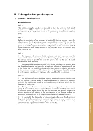 75
MANDELARULES
V.15-03585 29
E/CN.15/2015/L.6/Rev.1
II. Rules applicable to special categories
A. Prisoners under sentence
Guiding principles
Rule 86
The guiding principles hereafter are intended to show the spirit in which penal
institutions should be administered and the purposes at which they should aim, in
accordance with the declaration made under preliminary observation 1 of these
rules.
Rule 87
Before the completion of the sentence, it is desirable that the necessary steps be
taken to ensure for the prisoner a gradual return to life in society. This aim may be
achieved, depending on the case, by a pre-release regime organized in the same
prison or in another appropriate institution, or by release on trial under some kind of
supervision which must not be entrusted to the police but should be combined with
effective social aid.
Rule 88
1. The treatment of prisoners should emphasize not their exclusion from the
community, but their continuing part in it. Community agencies should, therefore,
be enlisted wherever possible to assist the prison staff in the task of social
rehabilitation of the prisoners.
2. There should be in connection with every prison social workers charged with
the duty of maintaining and improving all desirable relations of a prisoner with his
or her family and with valuable social agencies. Steps should be taken to safeguard,
to the maximum extent compatible with the law and the sentence, the rights relating
to civil interests, social security rights and other social benefits of prisoners.
Rule 89
1. The fulfilment of these principles requires individualization of treatment and
for this purpose a flexible system of classifying prisoners in groups. It is therefore
desirable that such groups should be distributed in separate prisons suitable for the
treatment of each group.
2. These prisons do not need to provide the same degree of security for every
group. It is desirable to provide varying degrees of security according to the needs
of different groups. Open prisons, by the very fact that they provide no physical
security against escape but rely on the self-discipline of the inmates, provide the
conditions most favourable to the rehabilitation of carefully selected prisoners.
3. It is desirable that the number of prisoners in closed prisons should not be so
large that the individualization of treatment is hindered. In some countries it is
considered that the population of such prisons should not exceed five hundred. In
open prisons the population should be as small as possible.
 