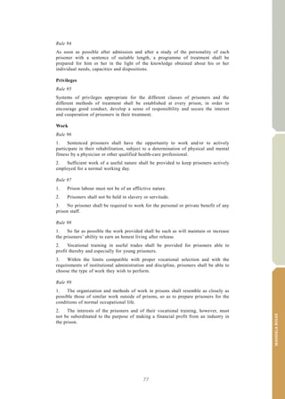 77
MANDELARULES
V.15-03585 31
E/CN.15/2015/L.6/Rev.1
Rule 94
As soon as possible after admission and after a study of the personality of each
prisoner with a sentence of suitable length, a programme of treatment shall be
prepared for him or her in the light of the knowledge obtained about his or her
individual needs, capacities and dispositions.
Privileges
Rule 95
Systems of privileges appropriate for the different classes of prisoners and the
different methods of treatment shall be established at every prison, in order to
encourage good conduct, develop a sense of responsibility and secure the interest
and cooperation of prisoners in their treatment.
Work
Rule 96
1. Sentenced prisoners shall have the opportunity to work and/or to actively
participate in their rehabilitation, subject to a determination of physical and mental
fitness by a physician or other qualified health-care professional.
2. Sufficient work of a useful nature shall be provided to keep prisoners actively
employed for a normal working day.
Rule 97
1. Prison labour must not be of an afflictive nature.
2. Prisoners shall not be held in slavery or servitude.
3. No prisoner shall be required to work for the personal or private benefit of any
prison staff.
Rule 98
1. So far as possible the work provided shall be such as will maintain or increase
the prisoners’ ability to earn an honest living after release.
2. Vocational training in useful trades shall be provided for prisoners able to
profit thereby and especially for young prisoners.
3. Within the limits compatible with proper vocational selection and with the
requirements of institutional administration and discipline, prisoners shall be able to
choose the type of work they wish to perform.
Rule 99
1. The organization and methods of work in prisons shall resemble as closely as
possible those of similar work outside of prisons, so as to prepare prisoners for the
conditions of normal occupational life.
2. The interests of the prisoners and of their vocational training, however, must
not be subordinated to the purpose of making a financial profit from an industry in
the prison.
 