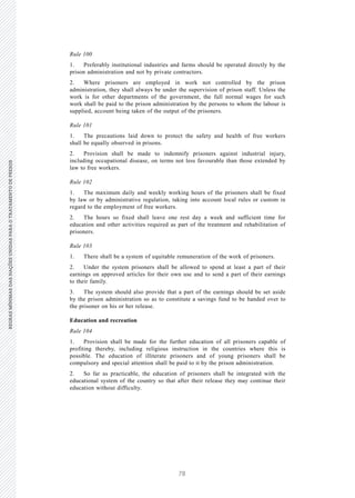 78
REGRASMÍNIMASDASNAÇÕESUNIDASPARAOTRATAMENTODEPRESOSREGRASMÍNIMASDASNAÇÕESUNIDASPARAOTRATAMENTODEPRESOS
32 V.15-03585
E/CN.15/2015/L.6/Rev.1
Rule 100
1. Preferably institutional industries and farms should be operated directly by the
prison administration and not by private contractors.
2. Where prisoners are employed in work not controlled by the prison
administration, they shall always be under the supervision of prison staff. Unless the
work is for other departments of the government, the full normal wages for such
work shall be paid to the prison administration by the persons to whom the labour is
supplied, account being taken of the output of the prisoners.
Rule 101
1. The precautions laid down to protect the safety and health of free workers
shall be equally observed in prisons.
2. Provision shall be made to indemnify prisoners against industrial injury,
including occupational disease, on terms not less favourable than those extended by
law to free workers.
Rule 102
1. The maximum daily and weekly working hours of the prisoners shall be fixed
by law or by administrative regulation, taking into account local rules or custom in
regard to the employment of free workers.
2. The hours so fixed shall leave one rest day a week and sufficient time for
education and other activities required as part of the treatment and rehabilitation of
prisoners.
Rule 103
1. There shall be a system of equitable remuneration of the work of prisoners.
2. Under the system prisoners shall be allowed to spend at least a part of their
earnings on approved articles for their own use and to send a part of their earnings
to their family.
3. The system should also provide that a part of the earnings should be set aside
by the prison administration so as to constitute a savings fund to be handed over to
the prisoner on his or her release.
Education and recreation
Rule 104
1. Provision shall be made for the further education of all prisoners capable of
profiting thereby, including religious instruction in the countries where this is
possible. The education of illiterate prisoners and of young prisoners shall be
compulsory and special attention shall be paid to it by the prison administration.
2. So far as practicable, the education of prisoners shall be integrated with the
educational system of the country so that after their release they may continue their
education without difficulty.
 