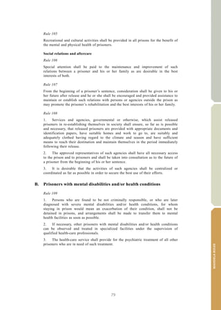 79
MANDELARULES
V.15-03585 33
E/CN.15/2015/L.6/Rev.1
Rule 105
Recreational and cultural activities shall be provided in all prisons for the benefit of
the mental and physical health of prisoners.
Social relations and aftercare
Rule 106
Special attention shall be paid to the maintenance and improvement of such
relations between a prisoner and his or her family as are desirable in the best
interests of both.
Rule 107
From the beginning of a prisoner’s sentence, consideration shall be given to his or
her future after release and he or she shall be encouraged and provided assistance to
maintain or establish such relations with persons or agencies outside the prison as
may promote the prisoner’s rehabilitation and the best interests of his or her family.
Rule 108
1. Services and agencies, governmental or otherwise, which assist released
prisoners in re-establishing themselves in society shall ensure, so far as is possible
and necessary, that released prisoners are provided with appropriate documents and
identification papers, have suitable homes and work to go to, are suitably and
adequately clothed having regard to the climate and season and have sufficient
means to reach their destination and maintain themselves in the period immediately
following their release.
2. The approved representatives of such agencies shall have all necessary access
to the prison and to prisoners and shall be taken into consultation as to the future of
a prisoner from the beginning of his or her sentence.
3. It is desirable that the activities of such agencies shall be centralized or
coordinated as far as possible in order to secure the best use of their efforts.
B. Prisoners with mental disabilities and/or health conditions
Rule 109
1. Persons who are found to be not criminally responsible, or who are later
diagnosed with severe mental disabilities and/or health conditions, for whom
staying in prison would mean an exacerbation of their condition, shall not be
detained in prisons, and arrangements shall be made to transfer them to mental
health facilities as soon as possible.
2. If necessary, other prisoners with mental disabilities and/or health conditions
can be observed and treated in specialized facilities under the supervision of
qualified health-care professionals.
3. The health-care service shall provide for the psychiatric treatment of all other
prisoners who are in need of such treatment.
 