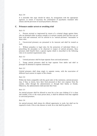 80
REGRASMÍNIMASDASNAÇÕESUNIDASPARAOTRATAMENTODEPRESOSREGRASMÍNIMASDASNAÇÕESUNIDASPARAOTRATAMENTODEPRESOS
34 V.15-03585
E/CN.15/2015/L.6/Rev.1
Rule 110
It is desirable that steps should be taken, by arrangement with the appropriate
agencies, to ensure if necessary the continuation of psychiatric treatment after
release and the provision of social-psychiatric aftercare.
C. Prisoners under arrest or awaiting trial
Rule 111
1. Persons arrested or imprisoned by reason of a criminal charge against them,
who are detained either in police custody or in prison custody (jail) but have not yet
been tried and sentenced, will be referred to as “untried prisoners” hereinafter in
these rules.
2. Unconvicted prisoners are presumed to be innocent and shall be treated as
such.
3. Without prejudice to legal rules for the protection of individual liberty or
prescribing the procedure to be observed in respect of untried prisoners, these
prisoners shall benefit from a special regime which is described in the following
rules in its essential requirements only.
Rule 112
1. Untried prisoners shall be kept separate from convicted prisoners.
2. Young untried prisoners shall be kept separate from adults and shall in
principle be detained in separate institutions.
Rule 113
Untried prisoners shall sleep singly in separate rooms, with the reservation of
different local custom in respect of the climate.
Rule 114
Within the limits compatible with the good order of the institution, untried prisoners
may, if they so desire, have their food procured at their own expense from the
outside, either through the administration or through their family or friends.
Otherwise, the administration shall provide their food.
Rule 115
An untried prisoner shall be allowed to wear his or her own clothing if it is clean
and suitable. If he or she wears prison dress, it shall be different from that supplied
to convicted prisoners.
Rule 116
An untried prisoner shall always be offered opportunity to work, but shall not be
required to work. If he or she chooses to work, he or she shall be paid for it.
 