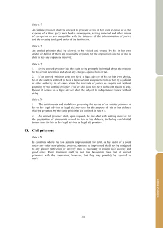 81
MANDELARULES
V.15-03585 35
E/CN.15/2015/L.6/Rev.1
Rule 117
An untried prisoner shall be allowed to procure at his or her own expense or at the
expense of a third party such books, newspapers, writing material and other means
of occupation as are compatible with the interests of the administration of justice
and the security and good order of the institution.
Rule 118
An untried prisoner shall be allowed to be visited and treated by his or her own
doctor or dentist if there are reasonable grounds for the application and he or she is
able to pay any expenses incurred.
Rule 119
1. Every untried prisoner has the right to be promptly informed about the reasons
for his or her detention and about any charges against him or her.
2. If an untried prisoner does not have a legal adviser of his or her own choice,
he or she shall be entitled to have a legal adviser assigned to him or her by a judicial
or other authority in all cases where the interests of justice so require and without
payment by the untried prisoner if he or she does not have sufficient means to pay.
Denial of access to a legal adviser shall be subject to independent review without
delay.
Rule 120
1. The entitlements and modalities governing the access of an untried prisoner to
his or her legal adviser or legal aid provider for the purpose of his or her defence
shall be governed by the same principles as outlined in rule 61.
2. An untried prisoner shall, upon request, be provided with writing material for
the preparation of documents related to his or her defence, including confidential
instructions for his or her legal adviser or legal aid provider.
D. Civil prisoners
Rule 121
In countries where the law permits imprisonment for debt, or by order of a court
under any other non-criminal process, persons so imprisoned shall not be subjected
to any greater restriction or severity than is necessary to ensure safe custody and
good order. Their treatment shall be not less favourable than that of untried
prisoners, with the reservation, however, that they may possibly be required to
work.
 