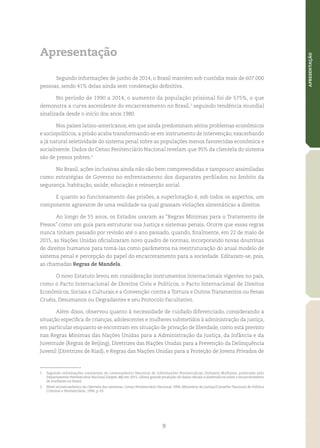 9
APRESENTAÇÃO
Apresentação
Segundo informações de junho de 2014, o Brasil mantém sob custódia mais de 607.000
pessoas, sendo 41% delas ainda sem condenação definitiva.
No período de 1990 a 2014, o aumento da população prisional foi de 575%, o que
demonstra a curva ascendente do encarceramento no Brasil,1
seguindo tendência mundial
sinalizada desde o início dos anos 1980.
Nos países latino‑americanos, em que ainda predominam sérios problemas econômicos
e sociopolíticos, a prisão acaba transformando‑se em instrumento de intervenção, exacerbando
a já natural seletividade do sistema penal sobre as populações menos favorecidas econômica e
socialmente. Dados do Censo Penitenciário Nacional revelam que 95% da clientela do sistema
são de presos pobres.2
No Brasil, ações inclusivas ainda não são bem compreendidas e tampouco assimiladas
como estratégias de Governo no enfrentamento dos disparates perfilados no âmbito da
segurança, habitação, saúde, educação e reinserção social.
E quanto ao funcionamento das prisões, a superlotação é, sob todos os aspectos, um
componente agravante de uma realidade na qual grassam violações sistemáticas a direitos.
Ao longo de 55 anos, os Estados usaram as “Regras Mínimas para o Tratamento de
Presos” como um guia para estruturar sua Justiça e sistemas penais. Ocorre que essas regras
nunca tinham passado por revisão até o ano passado, quando, finalmente, em 22 de maio de
2015, as Nações Unidas oficializaram novo quadro de normas, incorporando novas doutrinas
de direitos humanos para tomá‑las como parâmetros na reestruturação do atual modelo de
sistema penal e percepção do papel do encarceramento para a sociedade. Editaram‑se, pois,
as chamadas Regras de Mandela.
O novo Estatuto levou em consideração instrumentos internacionais vigentes no país,
como o Pacto Internacional de Direitos Civis e Políticos, o Pacto Internacional de Direitos
Econômicos, Sociais e Culturais e a Convenção contra a Tortura e Outros Tratamentos ou Penas
Cruéis, Desumanos ou Degradantes e seu Protocolo Facultativo.
Além disso, observou quanto à necessidade de cuidado diferenciado, considerando a
situação específica de crianças, adolescentes e mulheres submetidos à administração da justiça,
em particular enquanto se encontram em situação de privação de liberdade, como está previsto
nas Regras Mínimas das Nações Unidas para a Administração da Justiça, da Infância e da
Juventude (Regras de Beijing), Diretrizes das Nações Unidas para a Prevenção da Delinquência
Juvenil (Diretrizes de Riad), e Regras das Nações Unidas para a Proteção de Jovens Privados de
1	 Segundo informações constantes do Levantamento Nacional de Informações Penitenciárias (Infopen) Mulheres, publicado pelo
Departamento Penitenciário Nacional (Depen‑MJ) em 2015, última grande produção de dados oficiais e sistemáticos sobre o encarceramento
de mulheres no Brasil.
2	 Nível socioeconômico da clientela dos sistemas; Censo Penitenciário Nacional 1994; Ministério da Justiça/Conselho Nacional de Política
Criminal e Penitenciária, 1994, p. 65.
 