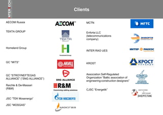 Clients
AECOM Russia
TEKTA GROUP
Homeland Group
GC “MITS”
GC “STROYNEFTEGAS
ALLIANCE” (“SNG ALLIANCE”)
KROST
MCTN
INTER RAO UES
Reichle & De-Massari
(R&M)
Enforta LLC
(telecommunications
company)
Association Self-Regulated
Organization “Baltic association of
engineering-construction designers”
CJSC “Energetik”
JSC “TEK Mosenergo”
JSC “MOSGAS”
 