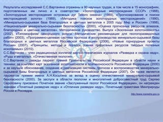 Результаты исследований С.С.Вартаняна отражены в 90 научных трудах, в том числе в 15 монографиях,
подготовленных им лично и в соавторстве: «Золоторудные месторождения СССР» (1988),
«Золоторудные месторождения островных дуг Тихого океана» (1989), «Прогнозирование и поиски
месторождений золота» (1989), «Методика поисков золоторудных месторождений» (1990),
«Минерально-сырьевая база благородных и цветных металлов к 2005 году. Мир и Россия» (1998),
«Национальная минерально-сырьевая безопасность» (2000), «Оценка прогнозных ресурсов алмазов,
благородных и цветных металлов». Методическое руководство. Выпуск «Экзогенная золотоносность»
(2002), «Типоморфизм самородного золота. Методические рекомендации для геологоразведочных
работ» (2003), «Программно-целевая система прогноза и воспроизводства минерально-сырьевой базы
благородных и цветных металлов Российской Федерации» (2006), «Новые горнорудные проекты
России» (2007), «Принципы, методы и порядок оценки прогнозных ресурсов твёрдых полезных
ископаемых» (2010).
С.С.Вартанян – член редакционных коллегий научно-технических журналов «Разведка и охрана недр»,
«Руды и металлы», «Отечественная геология».
С.С.Вартанян – дважды лауреат премий Правительства Российской Федерации в области науки и
техники: за комплект карт экзогенной золотоносности и платиноносности Российской Федерации (2000)
и за научное обоснование, создание и реализацию системы прогноза и воспроизводства минерально-
сырьевой базы благородных и цветных металлов Российской Федерации (2007). Он также является
лауреатом премии имени А.Н.Косыгина за вклад в оценку отечественной минерально-сырьевой
безопасности (2000). За заслуги в области геологии и многолетний добросовестный труд Сергею
Сероповичу присвоено Почетное звание «Заслуженный геолог Российской Федерации», он награжден
знаками «Почетный разведчик недр» и «Отличник разведки недр», Почетными грамотами Минприроды
России и Роснедра.
http://www.rosnedra.gov.ru
 