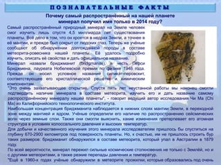 Почему самый распространённый на нашей планете
минерал получил имя только в 2014 году?
П О З Н А В А Т Е Л Ь Н Ы Е Ф А К Т Ы
Самый распространённый природный минерал на Земле человек
смог изучить лишь спустя 4,5 миллиарда лет существования
планеты. Всё дело в том, что он кроется в недрах Земли, а точнее в
её мантии, и прежде был сокрыт от людских глаз. Теперь же учёные
сообщают об обнаружении долгожданной породы в составе
метеорита-ровесника нашей планеты. Её удалось подробно
изучить, описать её свойства и дать официальное название.
Минерал назвали бриджманит (bridgmanite), в честь Перси
Бриджмена, лауреата Нобелевской премии по физике 1946 года.
Прежде он носил условное название силикат-перовскит,
соответствующее его кристаллической решётке и химическим
компонентам.
"Это очень захватывающее открытие. Спустя пять лет неустанной работы мы наконец смогли
подтвердить наличие минерала в составе метеорита, изучить его и дать название самому
распространённому минералу нашей планеты", - говорит ведущий автор исследования Чи Ма (Chi
Ma) из Калифорнийского технологического института.
Наибольшая концентрация бриджманита наблюдается в нижних слоях мантии Земли, в переходной
зоне между мантией и ядром. Учёные определили его наличие по распространению сейсмических
волн через земные слои. Также они смогли выяснить, какие изменения претерпевает его атомная
структура в условиях колоссального давления и высоких температур.
Для добычи и качественного изучения этого минерала исследователям пришлось бы спуститься на
глубину 670-2900 километров под поверхность планеты. Но, к счастью, им не пришлось строить бур
таких размеров: бриджманит обнаружился в составе метеорита, который упал в Австралии в 1879
году.
По всей вероятности, минерал пережил сильные космические столкновения не только с Землёй, но и
с другими метеоритами, а также резкие перепады давления и температур.
"Ещё в 1960-х годах учёные обнаружили в метеорите прожилки, которые образовались под очень
 