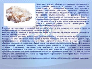 Чаще всего арагонит образуется в процессе растворения и
переотложения минералов в пещерах, ассоциируя со
сталактитами и сталагмитами кальцита. Для арагонита
типичны игольчатые кристаллы, геликтиты, конкреции,
пизолиты (так называемый пещерный жемчуг). Удивительны
по красоте спутанноветвистые и радиально-лучистые
агрегаты, получившие название «железные цветы». Зачастую
пещерный арагонит белый, также встречаются окрашенные и
полосчатые разности. Арагонит входит в состав мексиканского
оникса - полосчатой горной породы, используемой как
эффектный поделочный камень.
В форме натечных корок и конкреций арагонит отлагается на дне холодных источников, а также на
любых предметах, соприкасающихся с этим раствором.
Арагонит часто встречается в металлоносных жилах, ассоциируя с галенитом, пиритом, церусситом,
кварцем, гипсом и доломитом
Сегодня арагонит добывают в автономных областях Испании: Кастилия-ла-Манча, Арагон, Валенсия и
Наварра. На этом обширном пространстве в триасе произошло сильное понижение уровня моря,
сопровождавшееся отложением солей, гипсов, мергелей и глин. Позже в осадочных породах
образовались арагонит и красновато-бурый кварц, именуемый компостельским рубином. Для здешних
месторождений арагонита характерны призматические кристаллы и классические шестигранные
тройники, образованные срастанием трех ромбических кристаллов. Прозрачность кристаллов
варьирует в зависимости от количества содержащихся в них примесей. В некоторых местах кристаллов
арагонита так много, что даже интенсивная добыча на протяжении более чем 200 лет не смогла
истощить его месторождений. Только на территории Пиренейского полуострова было обнаружено
около ста залежей арагонита.
Арагонит не имеет промышленного применения, зато ему всегда найдется место в хорошей коллекции.
 