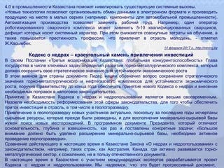 4.0 в промышленности Казахстана поможет нивелировать существующие системные вызовы.
«Новые технологии позволяют организовывать обмен данными в электронном формате и производить
продукцию на месте в малых сериях (например, компоненты для автомобильной промышленности).
Автоматизация производства позволяет заменить рабочий труд. Например, один оператор
роботизированного сварочного комплекса может заменить 5-10 квалифицированных сварщиков,
дефицит которых носит системный характер. При этом снижаются совокупные затраты на обучение, а
также повышается престижность профессии, что привлечет в отрасль молодежь, - отметил
Ж.Касымбек.
14 февраля 2017 г., http://mining.kz
Кодекс о недрах – краеугольный камень привлечения инвестиций
В своем Послании «Третья модернизация Казахстана: глобальная конкурентоспособность» Глава
государства в числе ключевых задач определил развитие горно-металлургического комплекса, который
должен сохранить свое стратегическое значение для устойчивости экономического роста
В этом важном для страны документе Лидер нации обозначил вопрос сохранения стратегического
значения горно-металлургического и нефтегазового комплексов для устойчивости экономического
роста, поручив Правительству до конца года обеспечить принятие нового Кодекса о недрах и внесение
необходимых поправок в налоговое законодательство.
Принятие в Казахстане Кодекса о недрах и недропользовании является весьма своевременным.
Назрела необходимость реформирования этой сферы законодательства, для того чтобы обеспечить
приток инвестиций в отрасль, в том числе в геологоразведку.
Привлечение в геологоразведку новых участников актуально, поскольку за последние годы исчерпаны
сырьевые ресурсы, которые прежде были разведаны, и для восполнения минерально-сырьевой базы
нужен поиск новых месторождений. В программном документе Президента, который отличают
основательность, глубина и взвешенность, как раз и поставлены конкретные задачи: «Большое
внимание должно быть уделено расширению минерально-сырьевой базы, необходимо активное
проведение геологоразведки».
Сравнение действующего в настоящее время в Казахстане Закона «О недрах и недропользовании» с
законодательством, например, таких стран, как Австралия, Канада, где активно развивается горно-
металлургический сектор, к сожалению, не в пользу отечественного документа.
В настоящее время в Казахстане с участием международных экспертов разрабатывается проект
Кодекса о недрах и недропользовании. Мы надеемся, что это будет прогрессивный документ,
 