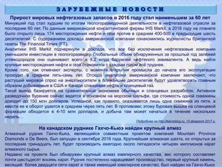 Прирост мировых нефтегазовых запасов в 2016 году стал наименьшим за 60 лет
Минувший год стал худшим по итогам геологоразведочной деятельности в нефтегазовой отрасли за
последние 60 лет. По данным американской консалтинговой фирмы IHS Markit, в 2016 году на планете
было открыто лишь 174 месторождения нефти и газа против в среднем 400-500 в предыдущие шесть
десятилетий. С содержанием доклада американской компании ознакомились журналисты британской
газеты The Financial Times (FT).
Аналитики IHS Markit подчеркнули в докладе, что все без исключения нефтегазовые компании
уменьшили инвестиции в геологоразведку. Глобальный объем обнаруженных за прошлый год залежей
углеводородов они оценивают всего в 8,2 млрд баррелей нефтяного эквивалента. А ведь найти
крупные месторождения нефти и газа становится с каждым годом всё труднее.
Кроме того, как отмечают эксперты, с момента открытия промысла до начала его эксплуатации
проходит в среднем пять-семь лет. Отсюда аналитики американской компании заключают, что
растущий мировой спрос на энергоносители в ближайшие десятилетия будут удовлетворять главным
образом добываемые в США и Канаде сланцевая нефть и сланцевый газ.
Такой вывод базируется на сравнительной экономике обычных и сланцевых разработок. Активное
разведочное бурение сейчас ведется в основном на морском шельфе, где стоимость одной скважины
доходит до 150 млн долларов. Успешной, как правило, оказывается лишь одна скважина из пяти, а
ввести ее в оборот удается в среднем через пять лет. В противовес этому буровая вышка на сланцевой
формации обходится в 4-10 млн долларов, и добыча там может начаться в течение нескольких
недель…
Подробнее на http://teknoblog.ru, 13 февраля 2017 г.
На канадском руднике Гахчо-Кьюэ найден крупный алмаз
Алмазный рудник Гахчо-Кьюэ, являющийся совместным проектом компаний Mountain Province
Diamonds и De Beers, был запущен в сентябре 2016 года. Крупнейшая алмазная шахта, из открытых за
последние тринадцать лет, будет производить ежегодно около пятидесяти четырех миллионов карат
алмазного сырья.
Недавно на проекте был обнаружен крупный алмаз ювелирного качества, вес которого составляет
почти шестьдесят восемь карат. Рудник постепенно наращивает производство, первый крупный камень,
весящий более двадцати пяти карат и также имеющий ювелирное качество, был найден на Гахчо-Кьюэ
З А Р У Б Е Ж Н Ы Е Н О В О С Т И
 