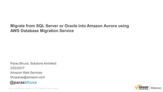 © 2017, Amazon Web Services, Inc. or its Affiliates. All rights reserved.
Paras Bhuva, Solutions Architect
2/22/2017
Amazon Web Services
bhuparas@amazon.com
Migrate from SQL Server or Oracle into Amazon Aurora using
AWS Database Migration Service
@parasbhuva
 