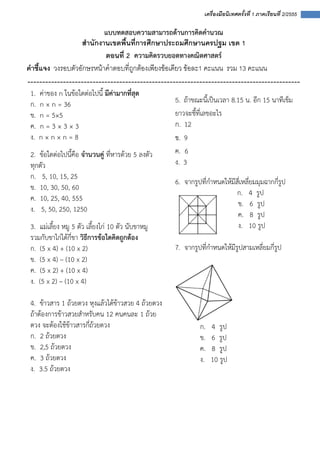  
 
 
เครื่องมือนิเทศครั้งที่ 1 ภาคเรียนที่ 2/2555
 
แบบทดสอบความสามารถด้านการคิดคํานวณ 
สํานักงานเขตพื้นที่การศึกษาประถมศึกษานครปฐม เขต 1
ตอนที่ 2 ความคิดรวบยอดทางคณิตศาสตร์ 
คําชี้แจง วงรอบตัวอักษรหนาคําตอบที่ถูกตองเพียงขอเดียว ขอละ1 คะแนน รวม 13 คะแนน
‐‐‐‐‐‐‐‐‐‐‐‐‐‐‐‐‐‐‐‐‐‐‐‐‐‐‐‐‐‐‐‐‐‐‐‐‐‐‐‐‐‐‐‐‐‐‐‐‐‐‐‐‐‐‐‐‐‐‐‐‐‐‐‐‐‐‐‐‐‐‐‐‐‐‐‐‐‐‐‐‐‐‐‐‐‐‐‐‐‐‐‐
1. ค่าของ n ในข้อใดต่อไปนี้ มีค่ามากที่สุด
ก. n × n = 36
ข. n = 5×5
ค. n = 3 × 3 × 3
ง. n × n × n = 8
2. ข้อใดต่อไปนี้คือ จํานวนคู่ ที่หารด้วย 5 ลงตัว
ทุกตัว
ก. 5, 10, 15, 25
ข. 10, 30, 50, 60
ค. 10, 25, 40, 555
ง. 5, 50, 250, 1250
3. แม่เลี้ยง หมู 5 ตัว เลี้ยงไก่ 10 ตัว นับขาหมู
รวมกับขาไก่ได้กี่ขา วิธีการข้อใดคิดถูกต้อง
ก. (5 x 4) + (10 x 2)
ข. (5 x 4) – (10 x 2)
ค. (5 x 2) + (10 x 4)
ง. (5 x 2) – (10 x 4)
4. ข้าวสาร 1 ถ้วยตวง หุงแล้วได้ข้าวสวย 4 ถ้วยตวง
ถ้าต้องการข้าวสวยสําหรับคน 12 คนคนละ 1 ถ้วย
ตวง จะต้องใช้ข้าวสารกี่ถ้วยตวง
ก.  2 ถ้วยตวง  
ข.  2,5 ถ้วยตวง
ค.  3 ถ้วยตวง  
ง.  3.5 ถ้วยตวง
5. ถ้าขณะนี้เป็นเวลา 8.15 น. อีก 15 นาทีเข็ม
ยาวจะชี้ที่เลขอะไร
ก. 12
ข. 9
ค. 6
ง. 3
6. จากรูปที่กําหนดให้มีสี่เหลี่ยมมุมฉากกี่รูป
ก. 4 รูป
ข. 6 รูป
ค. 8 รูป
ง. 10 รูป
7. จากรูปที่กําหนดให้มีรูปสามเหลี่ยมกี่รูป 
 
 
 
ก. 4  รูป 
ข. 6 รูป 
ค. 8 รูป 
ง. 10 รูป 
 
 
 
 
 
 