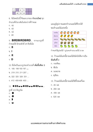  
 
 
เครื่องมือนิเทศครั้งที่ 1 ภาคเรียนที่ 2/2555
 
2 6 8
18 15 12
8. ข้อใดต่อไปนี้ คือผลบวกของ จํานวนใหม่ ทุก
จํานวนที่นํามาเติมในช่องว่างที่กําหนด
ก. 66  
ข. 60
ค.  62  
ง.  68 
9.  BIRDBIRDBIRD… จากแบบรูปที่
กําหนดให้ อักษรตัวที่ 29 คือข้อใด
ก. B
ข. I 
ค. R
ง. D
10. ข้อใดเป็นแบบรูปของจํานวนที่ เพิ่มขึ้นทีละ 3
ก. 185 189 193 197 … 
ข. 219 215 211 207 ... 
ค. 322 325 328 331 …
ง. 412 409 406 403 …
11. … 
รูปที่ 103 คือรูปใด 
ก.  
ข.  
ค.  
ง.    
 
 
 
 
แผนภูมิรูปภาพแสดงจํานวนผลไมที่ขายได  
ของรานผลไมแหงหนึ่ง 
 
กําหนดใหรูปผลไม 1 รูปแทนจํานวน ผลไม 20 ผล
12. รานผลไมแหงนี้ขายผลไมชนิดใดไดมากเปน
อันดับที่ 2 
ก. กระทอน 
ข. สมโอ 
ค. มะละกอ 
ง. ทุเรียน 
13. รานผลไมแหงนี้ขายผลไมไดทั้งหมดกี่ผล 
ก. 26 ผล 
ข. 260 ผล 
ค. 490 ผล 
ง. 520 ผล 
 
 
 
 
 
แบบทดสอบความสามารถด้านการคิดคํานวณ 
 