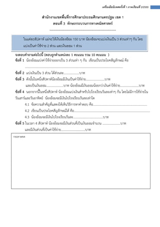  
 
 
เครื่องมือนิเทศครั้งที่ 1 ภาคเรียนที่ 2/2555
 
สํานักงานเขตพื้นที่การศึกษาประถมศึกษานครปฐม เขต 1
ตอนที่ 3 ทักษะกระบวนการทางคณิตศาสตร์ 
---------------------------------------------------------------
จงตอบคําถามต่อไปนี้ (ตอบถูกตําแหน่งละ 1 คะแนน รวม 10 คะแนน )
ข้อที่ 1 น้องอ้อมแบ่งค่าใช้จ่ายออกเป็น 3 ส่วนเท่า ๆ กัน เขียนเป็นประโยคสัญลักษณ์ คือ
.............................................................................................................................
ข้อที่ 2 แบ่งเงินเป็น 3 ส่วน ได้ส่วนละ....................บาท
ข้อที่ 3 ดังนั้นในหนึ่งสัปดาห์น้องอ้อมมีเงินเป็นค่าใช้จ่าย........................บาท
และเป็นเงินออม......................บาท น้องอ้อมมีเงินออมน้อยกว่าเงินค่าใช้จ่าย........................บาท
ข้อที่ 4 นอกจากนี้ในหนึ่งสัปดาห์ น้องอ้อมแบ่งเงินสําหรับไปโรงเรียนวันละเท่าๆ กัน โดยไม่มีการใช้จ่ายใน
วันเสาร์และวันอาทิตย์ น้องอ้อมจะมีเงินไปโรงเรียนวันละเท่าใด
4.1 ข้อความสําคัญที่แสดงให้เห็นวิธีการหาคําตอบ คือ.....................................................................
4.2 เขียนเป็นประโยคสัญลักษณ์ได้ คือ.................................................................................................
4.3 น้องอ้อมจะมีเงินไปโรงเรียนวันละ......................................บาท
ข้อที่ 5 ในเวลา 4 สัปดาห์ น้องอ้อมจะมีเงินส่วนที่เป็นเงินออมจํานวน .......................บาท
และมีเงินส่วนที่เป็นค่าใช้จ่าย...............................บาท
ในแตละสัปดาห แมจะใหเงินนองออม 150 บาท นองออมจะแบงเงินเปน 3 สวนเทาๆ กัน โดย
แบงเปนคาใชจาย 2 สวน และเงินออม 1 สวน 
กระดาษทด 
 