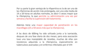 Por su parte la gran ventaja de la rifapentina es la de ser una de
las rifamicinas de acción más prolongada, con una vida media de
14 a 18 horas en adultos normales, es decir 5 veces mayor que
la rifampicina, lo que permite su administración una vez por
semana y facilita la supervisión del tratamiento.
Además tiene una mayor capacidad de penetración en los
macrófagos (25 a 50 veces más que la rifampicina).
A las dosis de 600mg ha sido utilizada junto a la isoniacida,
despues de una fase diaria de dos meses; pero esta asociación
tuvo una tasa inaceptable de recaídas, muchas de ellas con
resistencia adquirida a la rifampicina, especialmente en
tuberculosis avanzadas y en enfermos infectados por el VIH
 