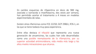 En cambio esquemas de rifapentina en dosis de 900 mg,
asociada a isoniacida o moxifloxacina, dos veces por semana,
han permitido acortar el tratamiento a 4 meses en modelos
experimentales de ratas.
Existen otras rifamicinas como FCE 22250, GCP 29861, R76-1, en
las que se tiene todavía muy poca experiencia.
Entre ellas destaca el rifazalid que representa una nueva
generación de ansamicinas, las cuales han sido desarrolladas
como una posible reemplazante de la rifampicina, por su
superior actividad antimicrobiana, vida media más larga y los
altos niveles intracelulares que alcanza.
 