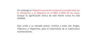 Sin embargo la rifapentina presenta resistencia cruzada total con
la rifampicina y la rifabutina en el 80% al 85% de los casos,
aunque la significación clínica de este hecho nunca ha sido
validada.
Esto unido a su elevado precio, inutiliza a estas dos drogas,
rifabutina y rifapentina, para el tratamiento de la tuberculosis
multiresistente.
 