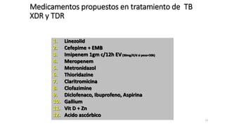 13
1. Linezolid
2. Cefepime + EMB
3. Imipenem 1gm c/12h EV(30mg/K/d si peso<50k)
4. Meropenem
5. Metronidazol
6. Thioridazine
7. Claritromicina
8. Clofazimine
9. Diclofenaco, Ibuprofeno, Aspirina
10. Gallium
11. Vit D + Zn
12. Acido ascórbico
Medicamentos propuestos en tratamiento de TB
XDR y TDR
 