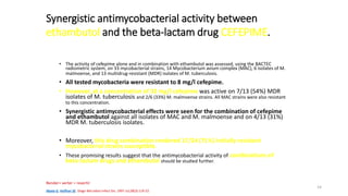 14
Synergistic antimycobacterial activity between
ethambutol and the beta-lactam drug CEFEPIME.
• The activity of cefepime alone and in combination with ethambutol was assessed, using the BACTEC
radiometric system, on 33 mycobacterial strains, 14 Mycobacterium avium complex (MAC), 6 isolates of M.
malmoense, and 13 multidrug-resistant (MDR) isolates of M. tuberculosis.
• All tested mycobacteria were resistant to 8 mg/l cefepime.
• However, at a concentration of 32 mg/l cefepime was active on 7/13 (54%) MDR
isolates of M. tuberculosis and 2/6 (33%) M. malmoense strains. All MAC strains were also resistant
to this concentration.
• Synergistic antimycobacterial effects were seen for the combination of cefepime
and ethambutol against all isolates of MAC and M. malmoense and on 4/13 (31%)
MDR M. tuberculosis isolates.
• Moreover, this drug combination rendered 17/24 (71%) initially resistant
mycobacterial strains susceptible.
• These promising results suggest that the antimycobacterial activity of combinations of
beta-lactam drugs and ethambutol should be studied further.
Abate G, Hoffner SE. Diagn Microbiol Infect Dis. 1997 Jul;28(3):119-22
Render= verter = revertir
 