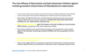 15
The vitro efficacy of beta-lactam and beta-lactamase inhibitors against
multidrug resistant clinical strains of Mycobacterium tuberculosis.
• In vitro activity of beta-lactam antibiotics and their beta-lactamase inhibitor combinations were evaluated
for their activity against clinical isolates of Mycobacterium tuberculosis and M. tuberculosis H37Ra.
• Agar dilution, the BACTEC 460 system and beta-lactamase activity tests were used. Results
using the BACTEC 460 and enzyme activity tests showed the best beta-lactamase
inhibitor for M. tuberculosis H37Ra to be clavulanic acid.
• Cefazolin-clavulanic acid gave the lowest minimal inhibitory concentration
(MIC) values using dilution tests and M. tuberculosis H37Ra.
• beta-Lactam antibiotics were combined with clavulanic acid and tested for in vitro activity
against 50 selected multidrug-resistant (MDR) and 50 susceptible clinical
isolates.
• Seventy-four percent (74%) of the isolates were inhibited by cefazolin-
clavulanic acid combination.
• These results suggested that an appropriate combination of beta-lactam and beta-lactamase
inhibitors might be useful in the treatment of tuberculosis due to multidrug-resistant strains.
Dinçer I, Ergin A, Kocagöz T. Int J Antimicrob Agents. 2004 Apr;23(4):408-11
 