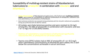 16
Susceptibility of multidrug-resistant strains of Mycobacterium
tuberculosis to amoxycillin in combination with clavulanic acid and
ethambutol.
• Thirty clinical isolates of Mycobacterium tuberculosis, 20 of which were multidrug-resistant
(MDR), were tested for susceptibility to different combinations of amoxycillin, clavulanic acid
and subinhibitory concentrations of ethambutol.
• beta-Lactamase production was assessed semiquantitatively with the nitrocefin method and susceptibility
testing was performed with the BACTEC method.
• All isolates were beta-lactamase positive and were resistant to 16 mg/L
amoxycillin. The MIC of amoxycillin in combination with clavulanic acid was
> or =2 mg/L for 27/30 (90%) isolates.
• Addition of subinhibitory concentrations of ethambutol significantly
reduced the MIC of amoxycillin for all tested isolates.
• Twenty-nine (97%) isolates had an MIC of amoxycillin of < or =0.5 mg/L
when subinhibitory concentrations of ethambutol were added; this is well
below the concentrations achievable in serum and tissue.
Abate G, Miörner H. J Antimicrob Chemother. 1998 Dec;42(6):735-40
 