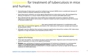 18
Imipenem for treatment of tuberculosis in mice
and humans.
• Chemotherapy of tuberculosis caused by multiple-drug-resistant (MDR) strains is problematic because of
choices limited to relatively inefficacious and toxic drugs.
• Some beta-lactam antibiotics are active against Mycobacterium tuberculosis in vitro. We investigated the
efficacy of imipenem in a mouse model of tuberculosis and in humans with MDR tuberculosis.
• Mice infected with M. tuberculosis strain H37Rv were treated with isoniazid or imipenem. Residual
organisms in lung and spleen and survival of imipenem-treated mice were compared to those of untreated
or isoniazid-treated mice.
• Ten patients with MDR tuberculosis also were treated with imipenem in combination with
other first- or second-line agents; elimination of M. tuberculosis from sputum samples was measured
by quantitative culture.
• Although it was less effective than isoniazid, imipenem significantly reduced the numbers of M. tuberculosis
organisms in lungs and spleens and improved survival of mice.
• Eight of 10 patients with numerous risk factors for poor outcomes responded to imipenem
combination therapy with conversion of cultures to negative. Seven remained culture-
negative off of therapy.
• There were two deaths, one of which was due to active tuberculosis. Organisms were eliminated from the
sputa of responders at a rate of 0.35 log10 CFU/ml/week.
• Relapse upon withdrawal of imipenem and development of resistance to imipenem in a nonresponder
suggest that imipenem exerts antimycobacterial activity in humans infected with M. tuberculosis.
Imipenem had antimycobacterial activity both in a mouse model and in humans at high risk for failure of
treatment for MDR tuberculosis.
Chambers HF, Turner J, Schecter GF, Kawamura M, Hopewell PC. Imipenem for treatment of tuberculosis in mice and humans. Antimicrob Agents Chemother. 2005 Jul;49(7):2816-21
 