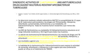 24
SYNERGISTIC ACTIVITIES OF CLARITHROMYCIN AND ANTITUBERCULOUS
DRUGS AGAINST MULTIDRUG-RESISTANT MYCOBACTERIUM
TUBERCULOSIS
• Stephen J. Cavalieri,* Jon R. Biehle, And W. Eugene Sanders, Jr.. Antimicrobial Agents And Chemotherapy, July 1995, p. 1542–
1545
• Se determinó mediante método radiométrico BACTEC la susceptibilidad de 12 cepas
de M. tuberculosis polirresistente a las drogas anti TB (Isoniacida, rifampicina,
ethambutol, y pirazinamida), claritromicina, y sus metabolito, 14-
hidroxiclaritromycina. Todas las muestras fueron resistentes a por menos dos
drogas.
• Las MIC de Claritromicina y su metabolito 14-hidroxiclaritromicina estuvieron en el
rango indicando resistencia a >8.0 mg/ml para todas mas muestras.
• La adición de claritromicina/14-hidroxiclaritromicina a las mezclas de drogas anti TB
resultó en una reducción en 4 a 32 veces en las MICs de isoniacida, rifampicina, y
ethambutol y convirtieron en susceptibles a las cepas resistentes.
• Los resultados sugieren una interacción sinergística entre las drogas estándar anti
TB y la claritromicina/14-hidroxiclaritromicina.
• La habilidad de la claritromicina/14- hidroxiclaritromicina para mejorar la actividad
de isoniacida, ethambutol, y rifampicina in vitro sugiere que esta combinación
puede ser eficaz en el tratamiento de TBMDR.
 