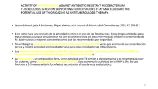 26
ACTIVITY OF PHENOTIAZINES AGAINST ANTIBIOTIC-RESISTANT MICOBACTERIUM
TUBERCULOSIS: A REVIEW SUPPORTING FURTER STUDIES THAT MAY ELUCIDATE THE
POTENTIAL USE OF THIORIDAZINE AS ANTITUBERCULOSIS THERAPY.
• Leonard Amaral, jette A Kristiansen, Miguel Viveiros, et al. Journal of Antimicrobial Chemotherapy. 2001, 47, 505-511.
• Este texto hace una revisión de la actividad in vitro e in vivo de las fenotiacinas. Estas drogas utilizadas para
tratar psicosis (aunque actualmente no son de primera línea en esta enfermedad) inhiben el crecimiento de
M. tuberculosis a mayores concentraciones que las recomendadas por seguridad.
• Sin embargo la clorpromazina se concentra en los macrófagos 10-100 veces por encima de su concentración
sérica y mostró actividad antimicobacteriana para estas micobacterias intracelulares.
• Las fenotiacinas tienen actividad contra M. tuberculosis sensible, resistente, polirresistente y MDR así
como incrementa la actividad de drogas anti TB de primera línea.
• La thioridazina, un antipsicótico leve, tiene actividad anti TB similar a clorpromazina y es recomendada por
los autores, como coadyuvante a las drogas anti TB. Esta aumenta la actividad de la RMP y SM. Su uso
limitado a 2-3 meses evitaría los efectos secundarios al uso de este antipsicótico.
 