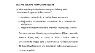 NUEVAS DROGAS ANTITUBERCULOSAS
¿ Cuáles son las principales razones para la búsqueda
de nuevas drogas antituberculosas?
a.- acortar el tratamiento actual de los casos nuevos
b.- Mejorar los resultados del tratamiento de la tuberculosis
resistentes
c.- Mejorar el tratamiento de la infección tuberculosa latente
Durante muchas décadas agencias privadas (Glaxo, Novartis,
Aventis, Bayer, etc) así como la Alianza Global para el
Desarrollo de Drogas para la Tuberculosis (Global Alliance for
Tb Drug Development) una asociación público privada con el
mismo propósito.
 