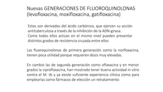 Nuevas GENERACIONES DE FLUOROQUINOLONAS
(levofloxacina, moxifloxacina, gatifloxacina)
Estas son derivados del ácido carbónico, que ejercen su acción
antituberculosa a través de la inhibición de la ADN-girasa.
Como todos ellos actúan en el mismo nivel pueden presentar
distintos grados de resistencia cruzada entre ellos
Las fluoroquinolonas de primera generación como la norfloxacina,
tienen poca utilidad porque requieren dosis muy elevadas.
En cambio las de segunda generación como ofloxacina y en menor
grados la ciprofloxacina, han mostrado tener buena actividad in vitro
contra el M. tb y ya existe suficiente experiencia clínica como para
emplearlas como fármacos de elección un retratamiento
 