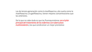 Las de tercera generación como la levofloxacina y de cuarta como la
moxifloxacina y la gatifloxacina, tienen mejores concentraciones que
las anteriores.
De lo que no cabe duda es que las fluoroquinolonas son el pilar
principal del tratamiento de los enfermos con tuberculosis
multiresistente y las que condicionan un mejor pronóstico
 