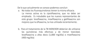 De lo que actualmente se conoce podemos concluir:
a. No todas los fluoroquinolonas tienen la misma eficacia.
La menos activa es la ciprofloxacina, que no debe ser
empleada. Es indudable que los nuevos representantes de
este grupo: levofloxacina, moxifloxacina y gatifloxacina son
mejores que la ofloxacina, la mas utilizada recientemente.
b. Para el tratamiento de la TB MDR/XDR deberían de utilizarse
las quinolonas más efectivas y de menor toxicidad,
levofloxacina a altas dosis (1,000 mg/día) o moxifloxacina
(400 mg/día)
 