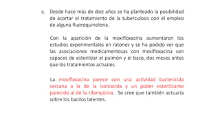 c. Desde hace más de diez años se ha planteado la posibilidad
de acortar el tratamiento de la tuberculosis con el empleo
de alguna fluoroquinolona.
Con la aparición de la moxifloxacina aumentaron los
estudios experimentales en ratones y se ha podido ver que
las asociaciones medicamentosas con moxifloxacina son
capaces de esterilizar el pulmón y el bazo, dos meses antes
que los tratamientos actuales.
La moxifloxacina parece con una actividad bactericida
cercana a la de la isoniacida y un poder esterilizante
parecido al de la rifampicina. Se cree que también actuaría
sobre los bacilos latentes.
 