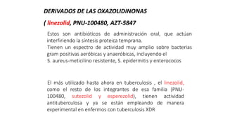 Estos son antibióticos de administración oral, que actúan
interfiriendo la síntesis proteica temprana.
Tienen un espectro de actividad muy amplio sobre bacterias
gram positivas aeróbicas y anaeróbicas, incluyendo el
S. aureus-meticilino resistente, S. epidermitis y enterococos
El más utilizado hasta ahora en tuberculosis , el linezolid,
como el resto de los integrantes de esa familia (PNU-
100480, sutezolid y esperezolid), tienen actividad
antituberculosa y ya se están empleando de manera
experimental en enfermos con tuberculosis XDR
DERIVADOS DE LAS OXAZOLIDINONAS
( linezolid, PNU-100480, AZT-5847
 