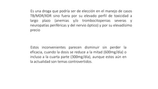 Es una droga que podría ser de elección en el manejo de casos
TB/MDR/XDR sino fuera por su elevado perfil de toxicidad a
largo plazo (anemias y/o trombocitopenias severas y
neuropatías periféricas y del nervio óptico) y por su elevadísimo
precio
Estos inconvenientes parecen disminuir sin perder la
eficacia, cuando la dosis se reduce a la mitad (600mg/día) o
incluso a la cuarta parte (300mg/día), aunque estos aún en
la actualidad son temas controvertidos.
 