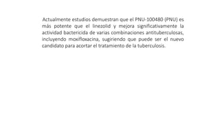 Actualmente estudios demuestran que el PNU-100480 (PNU) es
más potente que el linezolid y mejora significativamente la
actividad bactericida de varias combinaciones antituberculosas,
incluyendo moxifloxacina, sugiriendo que puede ser el nuevo
candidato para acortar el tratamiento de la tuberculosis.
 