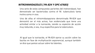 Una serie de estos compuestos parientes del metronidazol, han
demostrado ser bactericidas contra el M. tuberculosis tanto
invitro como in vivo.
Uno de ellos el nitroimidazopyrano denominado PA-824 que
demostró ser el más activo, han evidenciado que tiene una
actividad similar a la isoniacida, siendo su espectro de acción
muy reducido, o sea, muy especifico para la tuberculosis.
Al igual que la isoniacida, el PA-824 ejerce su acción sobre los
bacilos en fase de multiplicación exponencial, aunque también
se dice que parece actuar sobre los latentes.
NITROINMIDAZOLES ( PA-824 Y OPC-67683)
 