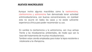 Aunque invitro algunos macrólidos como la roxitromicina,
claritromicina y azitromicina han demostrado tener actividad
antimicobacteriana, con buenas concentraciones, en realidad
esto no ocurre en todos los casos y no existe suficiente
experiencia clínica para poder recomendar su uso.
NUEVOS MACROLIDOS
En cambio la claritomicina y la azitromicina, son muy activas
frente a las micobacterias ambientales, de modo que son la
base del tratamiento de muchas micobacteriosis.
Tambien estan siendo empleadas para tratar la lepra resistente o
intolerante a la rifampicina.
 