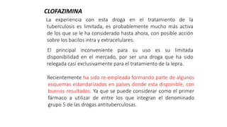 La experiencia con esta droga en el tratamiento de la
tuberculosis es limitada, es probablemente mucho más activa
de los que se le ha considerado hasta ahora, con posible acción
sobre los bacilos intra y extracelulares.
El principal inconveniente para su uso es su limitada
disponibilidad en el mercado, por ser una droga que ha sido
relegada casi exclusivamente para el tratamiento de la lepra.
CLOFAZIMINA
Recientemente ha sido re-empleada formando parte de algunos
esquemas estandarizados en países donde esta disponible, con
buenos resultados. Ya que se puede considerar como el primer
fármaco a utilizar de entre los que integran el denominado
grupo 5 de las drogas antituberculosas.
 