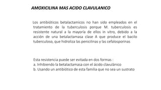 Los antibióticos betalactamicos no han sido empleados en el
tratamiento de la tuberculosis porque M. tuberculosis es
resistente natural a la mayoría de ellos in vitro, debido a la
acción de una betalactamasa clase A que produce el bacilo
tuberculoso, que hidroliza las penicilinas y las cefalosporinas
AMOXICILINA MAS ACIDO CLAVULANICO
Esta resistencia puede ser evitada en dos formas :
a. Inhibiendo la betalactamasa con el ácido clavulánico
b. Usando un antibiótico de esta familia que no sea un sustrato
 
