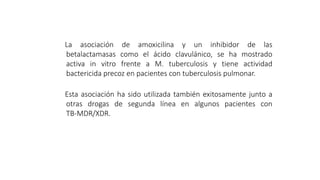 La asociación de amoxicilina y un inhibidor de las
betalactamasas como el ácido clavulánico, se ha mostrado
activa in vitro frente a M. tuberculosis y tiene actividad
bactericida precoz en pacientes con tuberculosis pulmonar.
Esta asociación ha sido utilizada también exitosamente junto a
otras drogas de segunda línea en algunos pacientes con
TB-MDR/XDR.
 