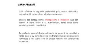 Estos ofrecen la segunda posibilidad para obviar resistencia
natural de M. tuberculosis a los betalactamicos.
Existen dos carbapenems: meropenem e imipenem que son
activos in vitro frente al M. tuberculosis, tanto solos como
asociados a acido clavulánico.
CARBAPENEMS
En cualquier caso, el desconocimiento de su perfil de toxicidad a
largo plazo y su elevado precio los transforman en un grupo de
fármacos a los cuales solo se puede recurrir en condiciones
extremas.
 