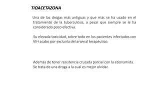 Una de las drogas más antiguas y que más se ha usado en el
tratamiento de la tuberculosis, a pesar que siempre se le ha
considerado poco efectiva.
Su elevada toxicidad, sobre todo en los pacientes infectados con
VIH acabo por excluirla del arsenal terapéutico.
TIOACETAZONA
Además de tener resistencia cruzada parcial con la etionamida.
Se trata de una droga a la cual es mejor olvidar.
 