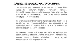 Los intentos por potenciar la terapia de la tuberculosis
agregando inmunomoduladores también llamados
inmunofármacos o inmunopotenciadores, hasta ahora no han
dado los resultados esperados, a pesar de ser esta una línea de
investigación muy razonable..
INMUNOMODULADORES O INMUNOFARMACOS
En la terapéutica antimicrobiana el gran capítulo a desarrollar lo
constituyen los inmunomoduladores que asociados a los
antibióticos y quimioterápicos, fueran capaces de potenciar los
actuales esquemas antituberculosos.
Actualmente se esta investigando una serie de derivados con
acción inmunoprotectora , como anticuerpos monoclonales,
nuevas vacunas, diversas citoquinas y otros agentes
microbiológicos inmunopotenciadores.
 