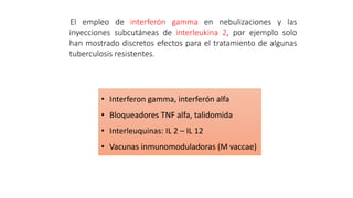 El empleo de interferón gamma en nebulizaciones y las
inyecciones subcutáneas de interleukina 2, por ejemplo solo
han mostrado discretos efectos para el tratamiento de algunas
tuberculosis resistentes.
• Interferon gamma, interferón alfa
• Bloqueadores TNF alfa, talidomida
• Interleuquinas: IL 2 – IL 12
• Vacunas inmunomoduladoras (M vaccae)
 