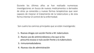 Durante los últimos años se han realizado numerosas
investigaciones en busca de nuevos medicamentos o derivados
de otros ya conocidos y nuevas formas terapéuticas que sean
capaces de mejorar el tratamiento de la tuberculosis y de esta
forma intentar el control de la enfermedad.
Son cuatro los caminos principales que se están investigando:
1.- Nuevas drogas con acción frente a M. tuberculosis
2.- Nuevo uso de antimicrobianos a los que se les
presumía escasa o nula acción frente a la tuberculosis
3.- Inmunomoduladores
4.- Nuevas vías de administración
 