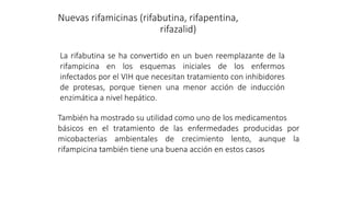 Nuevas rifamicinas (rifabutina, rifapentina,
rifazalid)
La rifabutina se ha convertido en un buen reemplazante de la
rifampicina en los esquemas iniciales de los enfermos
infectados por el VIH que necesitan tratamiento con inhibidores
de protesas, porque tienen una menor acción de inducción
enzimática a nivel hepático.
También ha mostrado su utilidad como uno de los medicamentos
básicos en el tratamiento de las enfermedades producidas por
micobacterias ambientales de crecimiento lento, aunque la
rifampicina también tiene una buena acción en estos casos
 